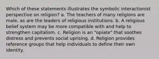 Which of these statements illustrates the symbolic interactionist perspective on religion?​ a. ​The teachers of many religions are male, as are the leaders of religious institutions. b. ​A religious belief system may be more compatible with and help to strengthen capitalism. c. ​Religion is an "opiate" that soothes distress and prevents social uprising. d. ​Religion provides reference groups that help individuals to define their own identity.