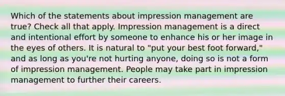 Which of the statements about impression management are true? Check all that apply. Impression management is a direct and intentional effort by someone to enhance his or her image in the eyes of others. It is natural to "put your best foot forward," and as long as you're not hurting anyone, doing so is not a form of impression management. People may take part in impression management to further their careers.