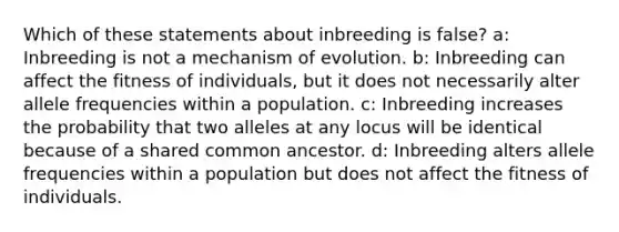 Which of these statements about inbreeding is false? a: Inbreeding is not a mechanism of evolution. b: Inbreeding can affect the fitness of individuals, but it does not necessarily alter allele frequencies within a population. c: Inbreeding increases the probability that two alleles at any locus will be identical because of a shared common ancestor. d: Inbreeding alters allele frequencies within a population but does not affect the fitness of individuals.