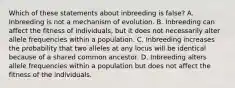 Which of these statements about inbreeding is false? A. Inbreeding is not a mechanism of evolution. B. Inbreeding can affect the fitness of individuals, but it does not necessarily alter allele frequencies within a population. C. Inbreeding increases the probability that two alleles at any locus will be identical because of a shared common ancestor. D. Inbreeding alters allele frequencies within a population but does not affect the fitness of the individuals.