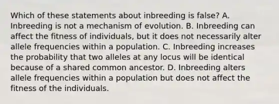 Which of these statements about inbreeding is false? A. Inbreeding is not a mechanism of evolution. B. Inbreeding can affect the fitness of individuals, but it does not necessarily alter allele frequencies within a population. C. Inbreeding increases the probability that two alleles at any locus will be identical because of a shared common ancestor. D. Inbreeding alters allele frequencies within a population but does not affect the fitness of the individuals.