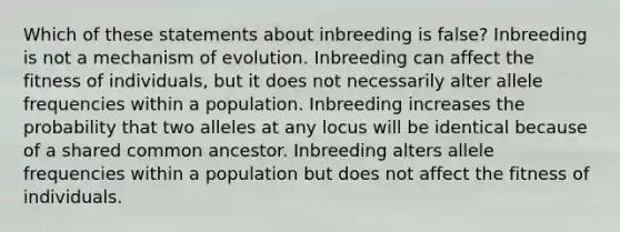 Which of these statements about inbreeding is false? Inbreeding is not a mechanism of evolution. Inbreeding can affect the fitness of individuals, but it does not necessarily alter allele frequencies within a population. Inbreeding increases the probability that two alleles at any locus will be identical because of a shared common ancestor. Inbreeding alters allele frequencies within a population but does not affect the fitness of individuals.