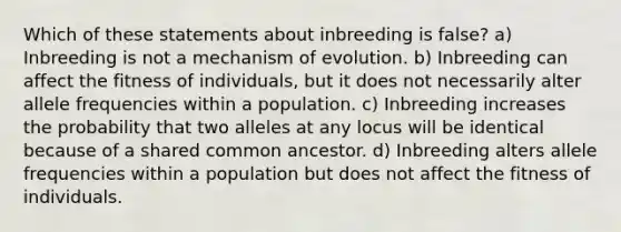 Which of these statements about inbreeding is false? a) Inbreeding is not a mechanism of evolution. b) Inbreeding can affect the fitness of individuals, but it does not necessarily alter allele frequencies within a population. c) Inbreeding increases the probability that two alleles at any locus will be identical because of a shared common ancestor. d) Inbreeding alters allele frequencies within a population but does not affect the fitness of individuals.