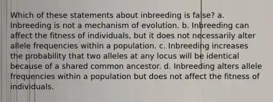 Which of these statements about inbreeding is false? a. Inbreeding is not a mechanism of evolution. b. Inbreeding can affect the fitness of individuals, but it does not necessarily alter allele frequencies within a population. c. Inbreeding increases the probability that two alleles at any locus will be identical because of a shared common ancestor. d. Inbreeding alters allele frequencies within a population but does not affect the fitness of individuals.