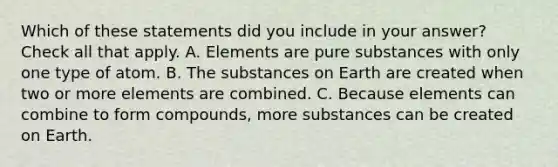 Which of these statements did you include in your answer? Check all that apply. A. Elements are pure substances with only one type of atom. B. The substances on Earth are created when two or more elements are combined. C. Because elements can combine to form compounds, more substances can be created on Earth.