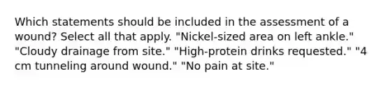 Which statements should be included in the assessment of a wound? Select all that apply. "Nickel-sized area on left ankle." "Cloudy drainage from site." "High-protein drinks requested." "4 cm tunneling around wound." "No pain at site."