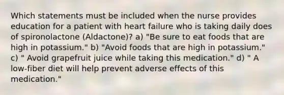 Which statements must be included when the nurse provides education for a patient with heart failure who is taking daily does of spironolactone (Aldactone)? a) "Be sure to eat foods that are high in potassium." b) "Avoid foods that are high in potassium." c) " Avoid grapefruit juice while taking this medication." d) " A low-fiber diet will help prevent adverse effects of this medication."