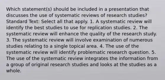 Which statement(s) should be included in a presentation that discusses the use of systematic reviews of research studies? Standard Text: Select all that apply. 1. A systematic review will identify the best studies to use for replication studies. 2. The systematic review will enhance the quality of the research study. 3. The systematic review will involve examination of numerous studies relating to a single topical area. 4. The use of the systematic review will identify problematic research question. 5. The use of the systematic review integrates the information from a group of original research studies and looks at the studies as a whole.