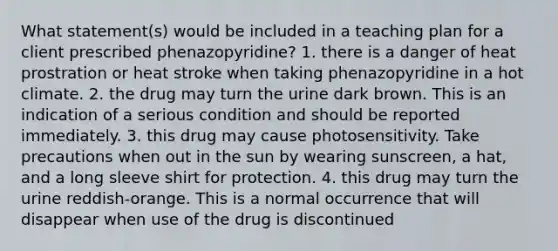 What statement(s) would be included in a teaching plan for a client prescribed phenazopyridine? 1. there is a danger of heat prostration or heat stroke when taking phenazopyridine in a hot climate. 2. the drug may turn the urine dark brown. This is an indication of a serious condition and should be reported immediately. 3. this drug may cause photosensitivity. Take precautions when out in the sun by wearing sunscreen, a hat, and a long sleeve shirt for protection. 4. this drug may turn the urine reddish-orange. This is a normal occurrence that will disappear when use of the drug is discontinued