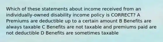 Which of these statements about income received from an individually-owned disability income policy is CORRECT? A Premiums are deductible up to a certain amount B Benefits are always taxable C Benefits are not taxable and premiums paid are not deductible D Benefits are sometimes taxable