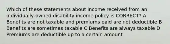 Which of these statements about income received from an individually-owned disability income policy is CORRECT? A Benefits are not taxable and premiums paid are not deductible B Benefits are sometimes taxable C Benefits are always taxable D Premiums are deductible up to a certain amount