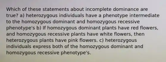 Which of these statements about incomplete dominance are true? a) heterozygous individuals have a phenotype intermediate to the homozygous dominant and homozygous recessive phenotype's b) If homozygous dominant plants have red flowers, and homozygous recessive plants have white flowers, then heterozygous plants have pink flowers. c) heterozygous individuals express both of the homozygous dominant and homozygous recessive phenotype's.