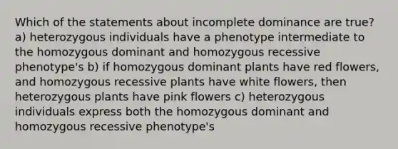 Which of the statements about incomplete dominance are true? a) heterozygous individuals have a phenotype intermediate to the homozygous dominant and homozygous recessive phenotype's b) if homozygous dominant plants have red flowers, and homozygous recessive plants have white flowers, then heterozygous plants have pink flowers c) heterozygous individuals express both the homozygous dominant and homozygous recessive phenotype's