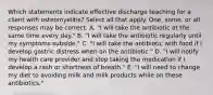 Which statements indicate effective discharge teaching for a client with osteomyelitis? Select all that apply. One, some, or all responses may be correct. A. "I will take the antibiotic at the same time every day." B. "I will take the antibiotic regularly until my symptoms subside." C. "I will take the antibiotic with food if I develop gastric distress when on the antibiotic." D. "I will notify my health care provider and stop taking the medication if I develop a rash or shortness of breath." E. "I will need to change my diet to avoiding milk and milk products while on these antibiotics."