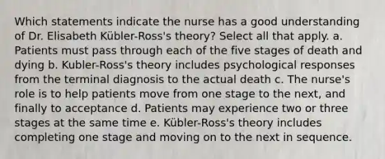 Which statements indicate the nurse has a good understanding of Dr. Elisabeth Kübler-Ross's theory? Select all that apply. a. Patients must pass through each of the five stages of death and dying b. Kubler-Ross's theory includes psychological responses from the terminal diagnosis to the actual death c. The nurse's role is to help patients move from one stage to the next, and finally to acceptance d. Patients may experience two or three stages at the same time e. Kübler-Ross's theory includes completing one stage and moving on to the next in sequence.