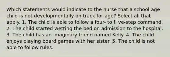 Which statements would indicate to the nurse that a school-age child is not developmentally on track for age? Select all that apply. 1. The child is able to follow a four- to fi ve-step command. 2. The child started wetting the bed on admission to the hospital. 3. The child has an imaginary friend named Kelly. 4. The child enjoys playing board games with her sister. 5. The child is not able to follow rules.