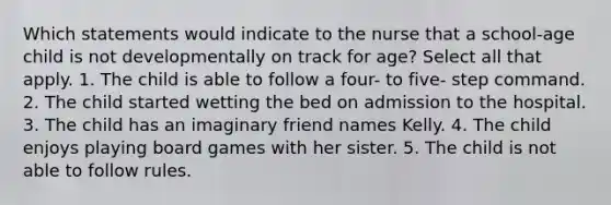 Which statements would indicate to the nurse that a school-age child is not developmentally on track for age? Select all that apply. 1. The child is able to follow a four- to five- step command. 2. The child started wetting the bed on admission to the hospital. 3. The child has an imaginary friend names Kelly. 4. The child enjoys playing board games with her sister. 5. The child is not able to follow rules.