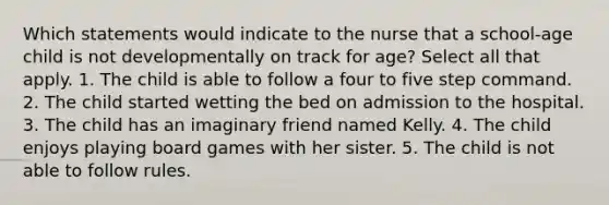 Which statements would indicate to the nurse that a school-age child is not developmentally on track for age? Select all that apply. 1. The child is able to follow a four to five step command. 2. The child started wetting the bed on admission to the hospital. 3. The child has an imaginary friend named Kelly. 4. The child enjoys playing board games with her sister. 5. The child is not able to follow rules.