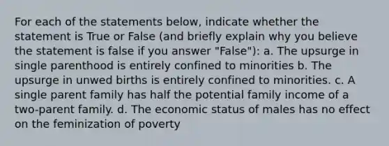 For each of the statements below, indicate whether the statement is True or False (and briefly explain why you believe the statement is false if you answer "False"): a. The upsurge in single parenthood is entirely confined to minorities b. The upsurge in unwed births is entirely confined to minorities. c. A single parent family has half the potential family income of a two-parent family. d. The economic status of males has no effect on the feminization of poverty