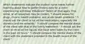 Which statements indicate the student nurse needs further teaching about how to gather history data for a client experiencing acid-base imbalance? Select all that apply. One, some, or all responses may be correct. "I should assess for drugs, chronic health problems, and acute health problems." "I should ask the client to list all the medications, especially the diuretics and the antacids." "I should compare the mental status of the client with that of the family statement." "I should ask the client to recall all the liquids that have been taken by the client in the past 24 hours." "I should compare the mental status of the client with the statement provided in the health record of the client."