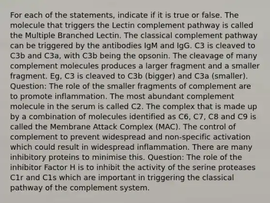 For each of the statements, indicate if it is true or false. The molecule that triggers the Lectin complement pathway is called the Multiple Branched Lectin. The classical complement pathway can be triggered by the antibodies IgM and IgG. C3 is cleaved to C3b and C3a, with C3b being the opsonin. The cleavage of many complement molecules produces a larger fragment and a smaller fragment. Eg, C3 is cleaved to C3b (bigger) and C3a (smaller). Question: The role of the smaller fragments of complement are to promote inflammation. The most abundant complement molecule in the serum is called C2. The complex that is made up by a combination of molecules identified as C6, C7, C8 and C9 is called the Membrane Attack Complex (MAC). The control of complement to prevent widespread and non-specific activation which could result in widespread inflammation. There are many inhibitory proteins to minimise this. Question: The role of the inhibitor Factor H is to inhibit the activity of the serine proteases C1r and C1s which are important in triggering the classical pathway of the complement system.