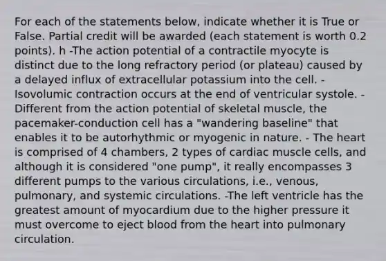 For each of the statements below, indicate whether it is True or False. Partial credit will be awarded (each statement is worth 0.2 points). h -The action potential of a contractile myocyte is distinct due to the long refractory period (or plateau) caused by a delayed influx of extracellular potassium into the cell. -Isovolumic contraction occurs at the end of ventricular systole. -Different from the action potential of skeletal muscle, the pacemaker-conduction cell has a "wandering baseline" that enables it to be autorhythmic or myogenic in nature. - The heart is comprised of 4 chambers, 2 types of cardiac muscle cells, and although it is considered "one pump", it really encompasses 3 different pumps to the various circulations, i.e., venous, pulmonary, and systemic circulations. -The left ventricle has the greatest amount of myocardium due to the higher pressure it must overcome to eject blood from the heart into pulmonary circulation.