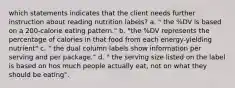 which statements indicates that the client needs further instruction about reading nutrition labels? a. " the %DV is based on a 200-calorie eating pattern." b. "the %DV represents the percentage of calories in that food from each energy-yielding nutrient" c. " the dual column labels show information per serving and per package." d. " the serving size listed on the label is based on hos much people actually eat, not on what they should be eating".