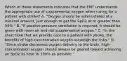 Which of these statements indicates that the EMT understands the appropriate use of supplemental oxygen when caring for a patient with​ stroke? A. ​"Oxygen should be administered at a minimal​ amount, just enough to get the SpO2 at or greater than​ 94%." B. ​"If positive pressure ventilation is​ required, it should be given with room air and not supplemental​ oxygen." C. ​"In the short time that we provide care to a patient with​ stroke, the benefits of​ high-concentration oxygen outweigh the​ risks." D. ​"Since stroke decreases oxygen delivery to the​ brain, high-concentration oxygen should always be geared toward achieving an SpO2 as near to​ 100% as​ possible."