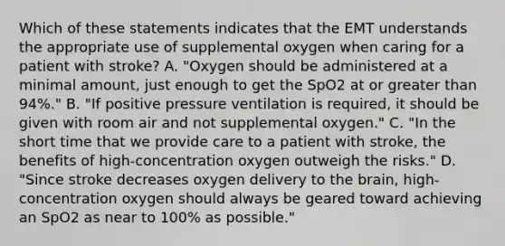 Which of these statements indicates that the EMT understands the appropriate use of supplemental oxygen when caring for a patient with​ stroke? A. ​"Oxygen should be administered at a minimal​ amount, just enough to get the SpO2 at or greater than​ 94%." B. ​"If positive pressure ventilation is​ required, it should be given with room air and not supplemental​ oxygen." C. ​"In the short time that we provide care to a patient with​ stroke, the benefits of​ high-concentration oxygen outweigh the​ risks." D. ​"Since stroke decreases oxygen delivery to the​ brain, high-concentration oxygen should always be geared toward achieving an SpO2 as near to​ 100% as​ possible."