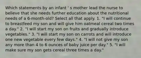 Which statements by an infant ' s mother lead the nurse to believe that she needs further education about the nutritional needs of a 6-month-old? Select all that apply. 1. "I will continue to breastfeed my son and will give him oatmeal cereal two times a day." 2. "I will start my son on fruits and gradually introduce vegetables." 3. "I will start my son on carrots and will introduce one new vegetable every few days." 4. "I will not give my son any more than 4 to 6 ounces of baby juice per day." 5. "I will make sure my son gets cereal three times a day."