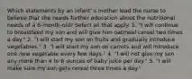 Which statements by an infant' s mother lead the nurse to believe that she needs further education about the nutritional needs of a 6-month-old? Select all that apply. 1. "I will continue to breastfeed my son and will give him oatmeal cereal two times a day." 2. "I will start my son on fruits and gradually introduce vegetables." 3. "I will start my son on carrots and will introduce one new vegetable every few days." 4. "I will not give my son any more than 4 to 6 ounces of baby juice per day." 5. "I will make sure my son gets cereal three times a day."