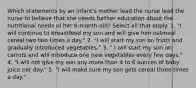 Which statements by an infant's mother lead the nurse lead the nurse to believe that she needs further education about the nutritional needs of her 6-month-old? Select all that apply. 1. "I will continue to breastfeed my son and will give him oatmeal cereal two two times a day." 2. "I will start my son on fruits and gradually introduced vegetables." 3. " I will start my son on carrots and will introduce one new vegetables every few days." 4. "I will not give my son any more than 4 to 6 ounces of baby juice per day." 5. "I will make sure my son gets cereal three times a day."