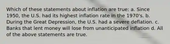 Which of these statements about inflation are true: a. Since 1950, the U.S. had its highest inflation rate in the 1970's. b. During the Great Depression, the U.S. had a severe deflation. c. Banks that lent money will lose from unanticipated inflation d. All of the above statements are true.