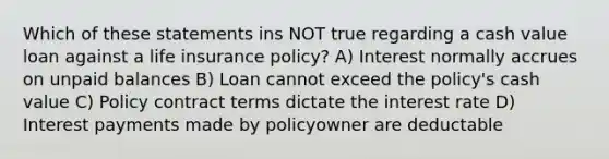 Which of these statements ins NOT true regarding a cash value loan against a life insurance policy? A) Interest normally accrues on unpaid balances B) Loan cannot exceed the policy's cash value C) Policy contract terms dictate the interest rate D) Interest payments made by policyowner are deductable