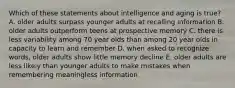 Which of these statements about intelligence and aging is true? A. older adults surpass younger adults at recalling information B. older adults outperform teens at prospective memory C. there is less variability among 70 year olds than among 20 year olds in capacity to learn and remember D. when asked to recognize words, older adults show little memory decline E. older adults are less likely than younger adults to make mistakes when remembering meaningless information