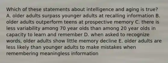 Which of these statements about intelligence and aging is true? A. older adults surpass younger adults at recalling information B. older adults outperform teens at prospective memory C. there is less variability among 70 year olds than among 20 year olds in capacity to learn and remember D. when asked to recognize words, older adults show little memory decline E. older adults are less likely than younger adults to make mistakes when remembering meaningless information