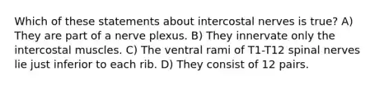 Which of these statements about intercostal nerves is true? A) They are part of a nerve plexus. B) They innervate only the intercostal muscles. C) The ventral rami of T1-T12 spinal nerves lie just inferior to each rib. D) They consist of 12 pairs.