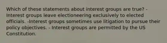 Which of these statements about interest groups are true? -Interest groups leave electioneering exclusively to elected officials. -Interest groups sometimes use litigation to pursue their policy objectives. - Interest groups are permitted by the US Constitution.