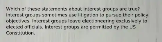 Which of these statements about interest groups are true? Interest groups sometimes use litigation to pursue their policy objectives. Interest groups leave electioneering exclusively to elected officials. Interest groups are permitted by the US Constitution.