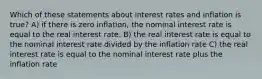 Which of these statements about interest rates and inflation is true? A) if there is zero inflation, the nominal interest rate is equal to the real interest rate. B) the real interest rate is equal to the nominal interest rate divided by the inflation rate C) the real interest rate is equal to the nominal interest rate plus the inflation rate