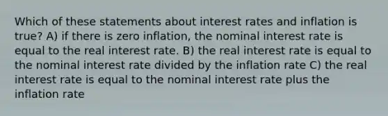 Which of these statements about interest rates and inflation is true? A) if there is zero inflation, the nominal interest rate is equal to the real interest rate. B) the real interest rate is equal to the nominal interest rate divided by the inflation rate C) the real interest rate is equal to the nominal interest rate plus the inflation rate