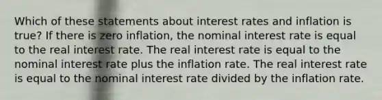 Which of these statements about interest rates and inflation is true? If there is zero inflation, the nominal interest rate is equal to the real interest rate. The real interest rate is equal to the nominal interest rate plus the inflation rate. The real interest rate is equal to the nominal interest rate divided by the inflation rate.