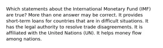 Which statements about the International Monetary Fund (IMF) are true? More than one answer may be correct. It provides short-term loans for countries that are in difficult situations. It has the legal authority to resolve trade disagreements. It is affiliated with the United Nations (UN). It helps money flow among nations.