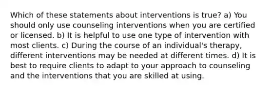 Which of these statements about interventions is true? a) You should only use counseling interventions when you are certified or licensed. b) It is helpful to use one type of intervention with most clients. c) During the course of an individual's therapy, different interventions may be needed at different times. d) It is best to require clients to adapt to your approach to counseling and the interventions that you are skilled at using.