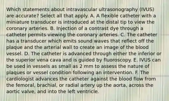 Which statements about intravascular ultrasonography (IVUS) are accurate? Select all that apply. A. A flexible catheter with a miniature transducer is introduced at the distal tip to view the coronary arteries. B. Injection of a contrast dye through a catheter permits viewing the coronary arteries. C. The catheter has a transducer which emits sound waves that reflect off the plaque and the arterial wall to create an image of the blood vessel. D. The catheter is advanced through either the inferior or the superior vena cava and is guided by fluoroscopy. E. IVUS can be used in vessels as small as 2 mm to assess the nature of plaques or vessel condition following an intervention. F. The cardiologist advances the catheter against the blood flow from the femoral, brachial, or radial artery up the aorta, across the aortic valve, and into the left ventricle.