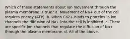 Which of these statements about ion movement through the plasma membrane is true? a. Movement of Na+ out of the cell requires energy (ATP). b. When Ca2+ binds to proteins in ion channels the diffusion of Na+ into the cell is inhibited. c. There are specific ion channels that regulate the diffusion of Na+ through the plasma membrane. d. All of the above.