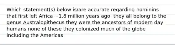 Which statement(s) below is/are accurate regarding hominins that first left Africa ~1.8 million years ago: they all belong to the genus Australopithecus they were the ancestors of modern day humans none of these they colonized much of the globe including the Americas