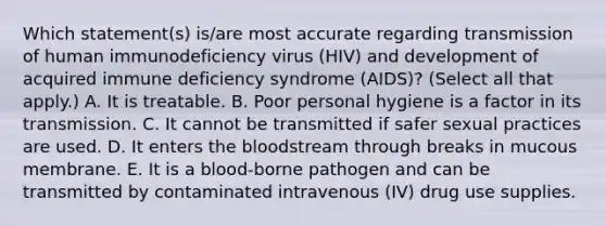 Which statement(s) is/are most accurate regarding transmission of human immunodeficiency virus (HIV) and development of acquired immune deficiency syndrome (AIDS)? (Select all that apply.) A. It is treatable. B. Poor personal hygiene is a factor in its transmission. C. It cannot be transmitted if safer sexual practices are used. D. It enters the bloodstream through breaks in mucous membrane. E. It is a blood-borne pathogen and can be transmitted by contaminated intravenous (IV) drug use supplies.