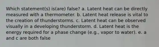 Which statement(s) is(are) false? a. Latent heat can be directly measured with a thermometer. b. Latent heat release is vital to the creation of thunderstorms. c. Latent heat can be observed visually in a developing thunderstorm. d. Latent heat is the energy required for a phase change (e.g., vapor to water). e. a and c are both false