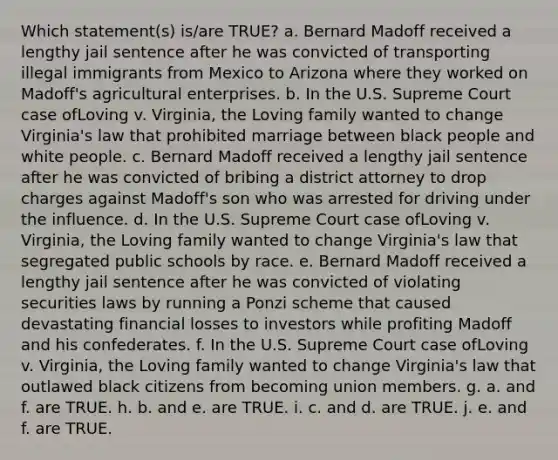 Which statement(s) is/are TRUE? a. Bernard Madoff received a lengthy jail sentence after he was convicted of transporting illegal immigrants from Mexico to Arizona where they worked on Madoff's agricultural enterprises. b. In the U.S. Supreme Court case ofLoving v. Virginia, the Loving family wanted to change Virginia's law that prohibited marriage between black people and white people. c. Bernard Madoff received a lengthy jail sentence after he was convicted of bribing a district attorney to drop charges against Madoff's son who was arrested for driving under the influence. d. In the U.S. Supreme Court case ofLoving v. Virginia, the Loving family wanted to change Virginia's law that segregated public schools by race. e. Bernard Madoff received a lengthy jail sentence after he was convicted of violating securities laws by running a Ponzi scheme that caused devastating financial losses to investors while profiting Madoff and his confederates. f. In the U.S. Supreme Court case ofLoving v. Virginia, the Loving family wanted to change Virginia's law that outlawed black citizens from becoming union members. g. a. and f. are TRUE. h. b. and e. are TRUE. i. c. and d. are TRUE. j. e. and f. are TRUE.